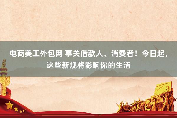 电商美工外包网 事关借款人、消费者！今日起，这些新规将影响你的生活