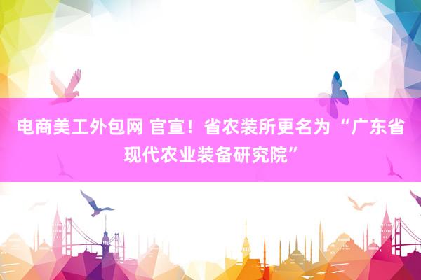 电商美工外包网 官宣！省农装所更名为 “广东省现代农业装备研究院”