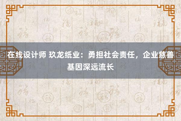 在线设计师 玖龙纸业：勇担社会责任，企业慈善基因深远流长