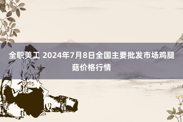 全职美工 2024年7月8日全国主要批发市场鸡腿菇价格行情