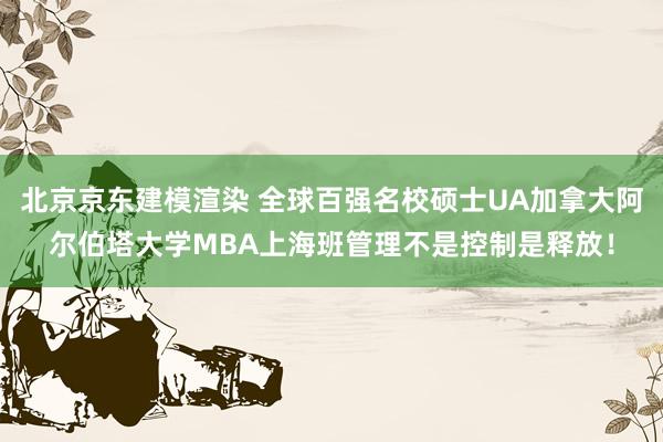 北京京东建模渲染 全球百强名校硕士UA加拿大阿尔伯塔大学MBA上海班管理不是控制是释放！