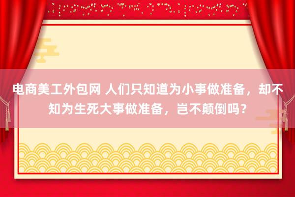 电商美工外包网 人们只知道为小事做准备，却不知为生死大事做准备，岂不颠倒吗？