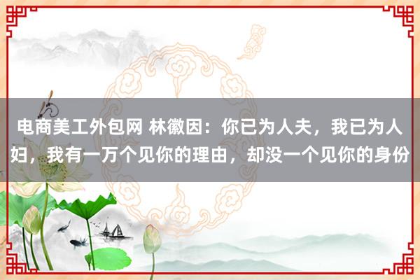 电商美工外包网 林徽因：你已为人夫，我已为人妇，我有一万个见你的理由，却没一个见你的身份