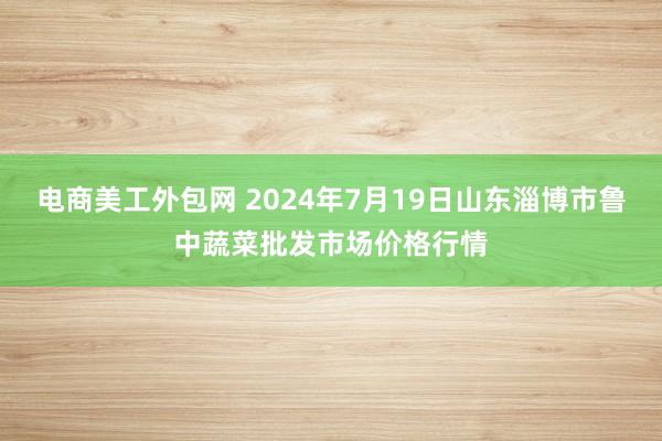 电商美工外包网 2024年7月19日山东淄博市鲁中蔬菜批发市场价格行情