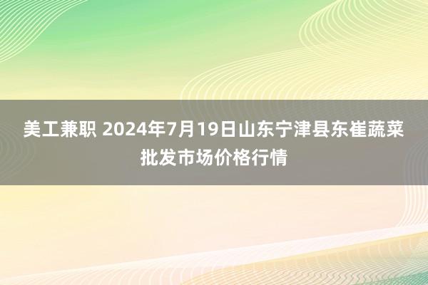 美工兼职 2024年7月19日山东宁津县东崔蔬菜批发市场价格行情