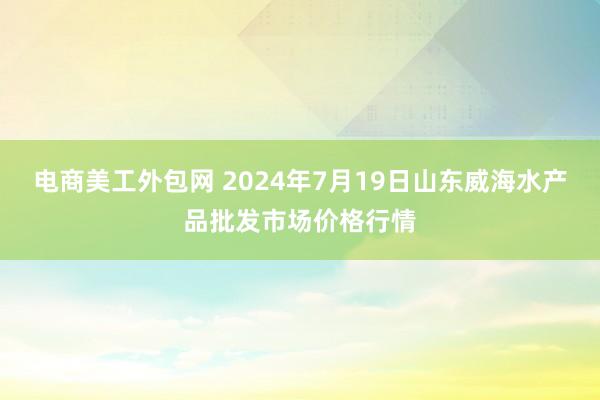 电商美工外包网 2024年7月19日山东威海水产品批发市场价格行情