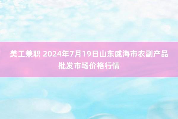 美工兼职 2024年7月19日山东威海市农副产品批发市场价格行情