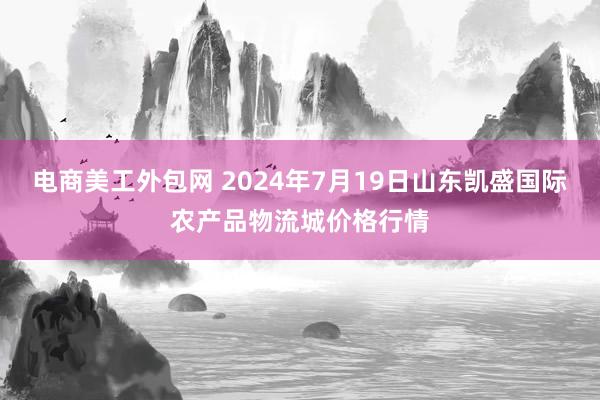 电商美工外包网 2024年7月19日山东凯盛国际农产品物流城价格行情