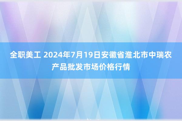 全职美工 2024年7月19日安徽省淮北市中瑞农产品批发市场价格行情