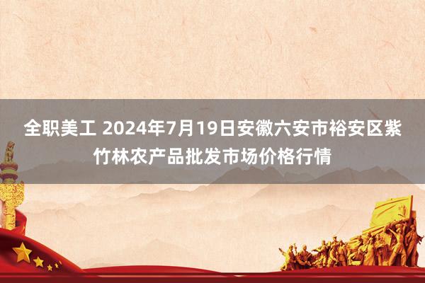 全职美工 2024年7月19日安徽六安市裕安区紫竹林农产品批发市场价格行情