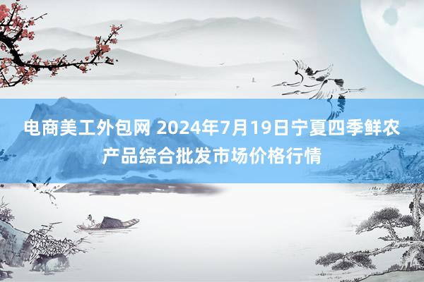 电商美工外包网 2024年7月19日宁夏四季鲜农产品综合批发市场价格行情