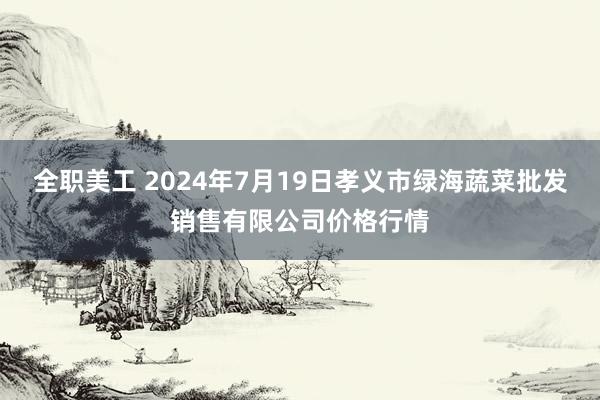 全职美工 2024年7月19日孝义市绿海蔬菜批发销售有限公司价格行情