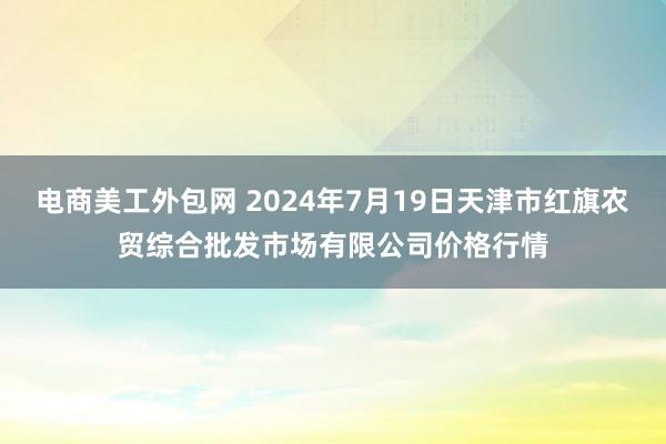 电商美工外包网 2024年7月19日天津市红旗农贸综合批发市场有限公司价格行情