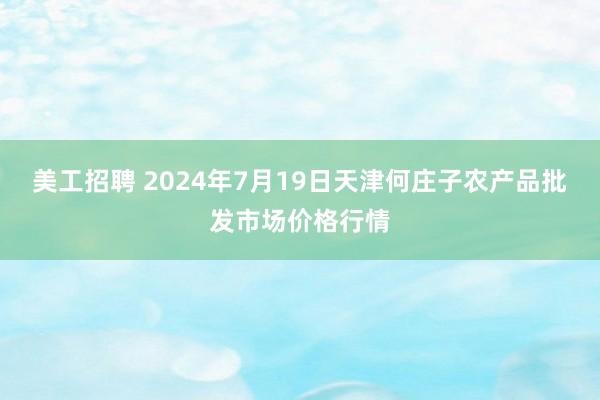 美工招聘 2024年7月19日天津何庄子农产品批发市场价格行情