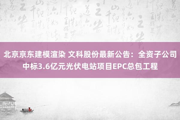 北京京东建模渲染 文科股份最新公告：全资子公司中标3.6亿元光伏电站项目EPC总包工程