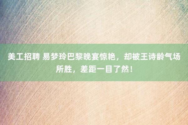 美工招聘 易梦玲巴黎晚宴惊艳，却被王诗龄气场所胜，差距一目了然！