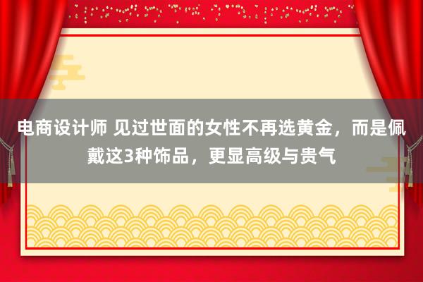 电商设计师 见过世面的女性不再选黄金，而是佩戴这3种饰品，更显高级与贵气