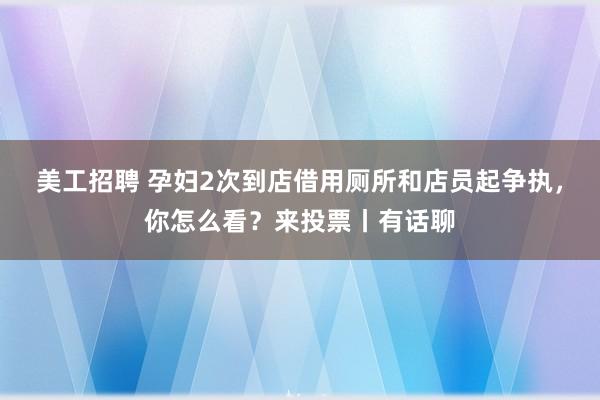 美工招聘 孕妇2次到店借用厕所和店员起争执，你怎么看？来投票丨有话聊