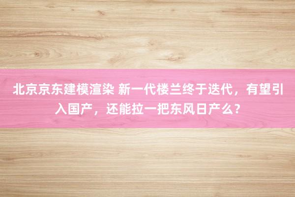 北京京东建模渲染 新一代楼兰终于迭代，有望引入国产，还能拉一把东风日产么？