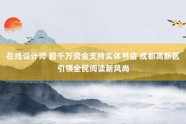 在线设计师 超千万资金支持实体书店 成都高新区引领全民阅读新风尚